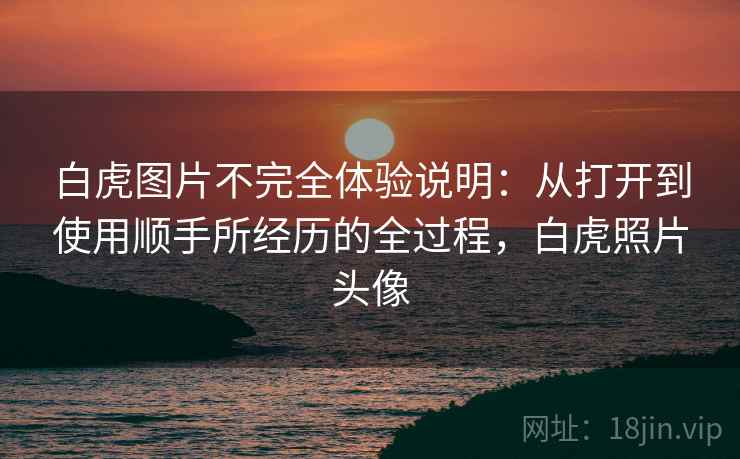 详细阅读:白虎图片不完全体验说明:从打开到使用顺手所经历的全过程,白虎照片头像 白虎图片不完全体验说明:从打开到使用顺手所经历的全过程,白虎照片头像