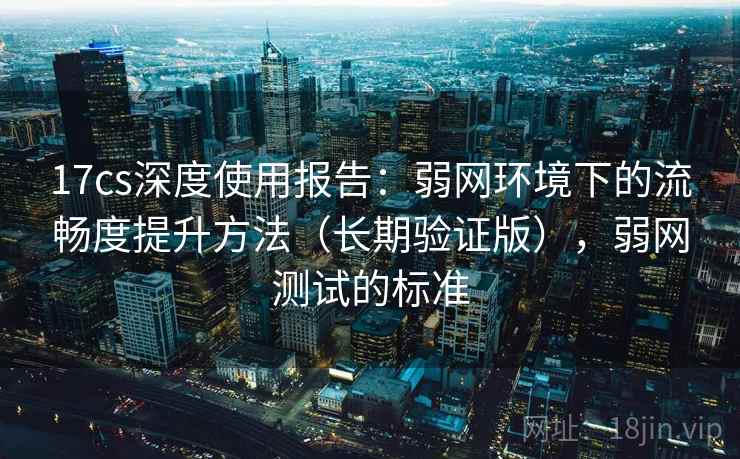 17cs深度使用报告:弱网环境下的流畅度提升方法(长期验证版),弱网测试的标准