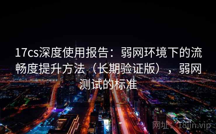 17cs深度使用报告:弱网环境下的流畅度提升方法(长期验证版),弱网测试的标准