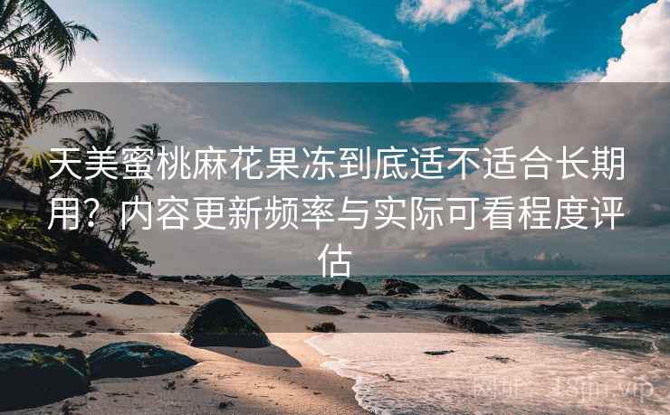 天美蜜桃麻花果冻到底适不适合长期用?内容更新频率与实际可看程度评估