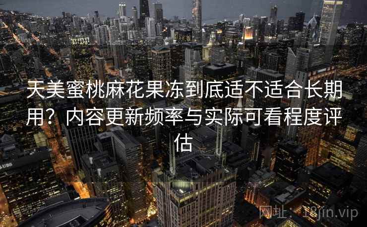 天美蜜桃麻花果冻到底适不适合长期用?内容更新频率与实际可看程度评估