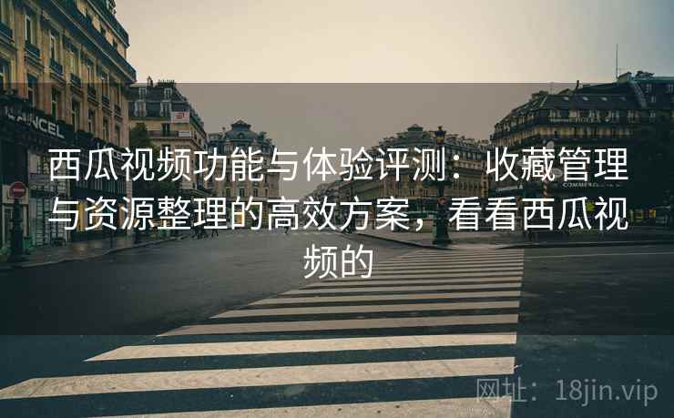 西瓜视频功能与体验评测:收藏管理与资源整理的高效方案,看看西瓜视频的