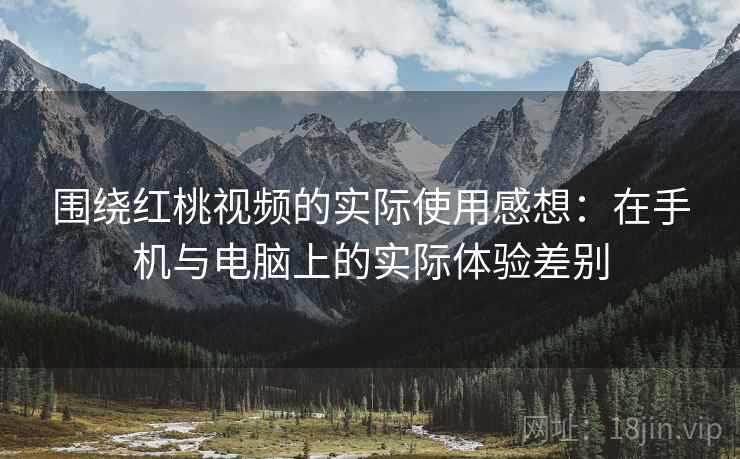 围绕红桃视频的实际使用感想:在手机与电脑上的实际体验差别