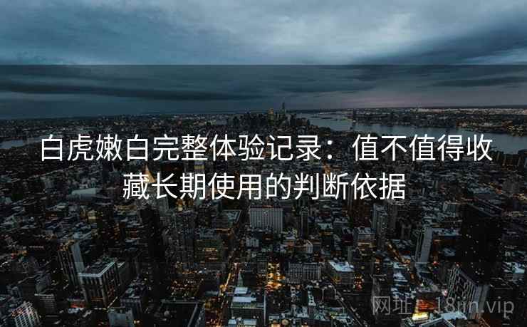 白虎嫩白完整体验记录:值不值得收藏长期使用的判断依据