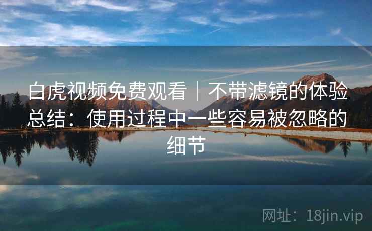 白虎视频免费观看｜不带滤镜的体验总结：使用过程中一些容易被忽略的细节