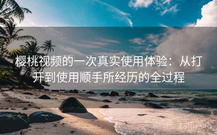 樱桃视频的一次真实使用体验：从打开到使用顺手所经历的全过程