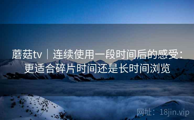 蘑菇tv｜连续使用一段时间后的感受：更适合碎片时间还是长时间浏览