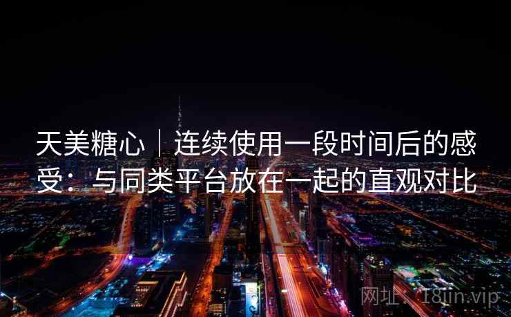 天美糖心｜连续使用一段时间后的感受：与同类平台放在一起的直观对比