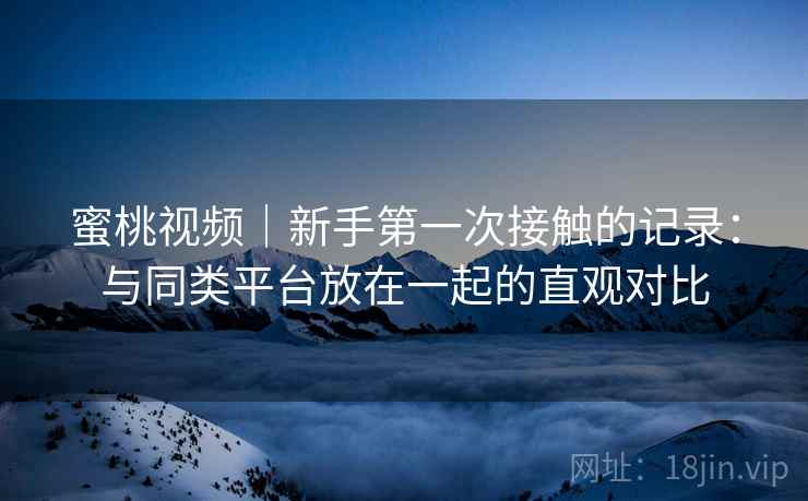蜜桃视频｜新手第一次接触的记录：与同类平台放在一起的直观对比