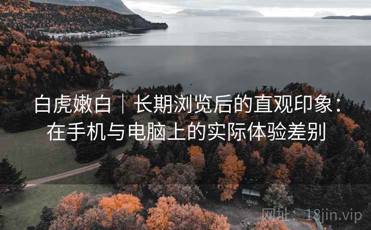 白虎嫩白｜长期浏览后的直观印象：在手机与电脑上的实际体验差别