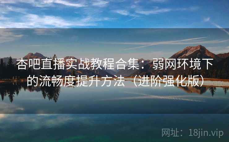 杏吧直播实战教程合集：弱网环境下的流畅度提升方法（进阶强化版）