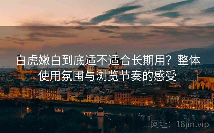 白虎嫩白到底适不适合长期用？整体使用氛围与浏览节奏的感受
