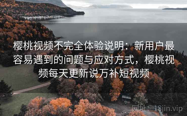 樱桃视频不完全体验说明：新用户最容易遇到的问题与应对方式，樱桃视频每天更新说万补短视频